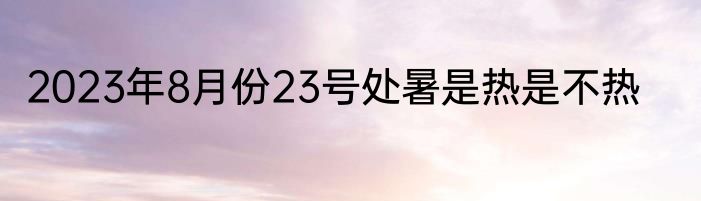 2023年8月份23号处暑是热是不热