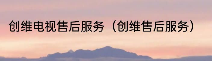 创维电视售后服务（创维售后服务）