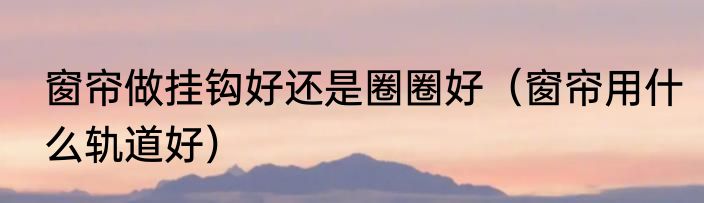 窗帘做挂钩好还是圈圈好（窗帘用什么轨道好）