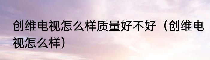 创维电视怎么样质量好不好（创维电视怎么样）