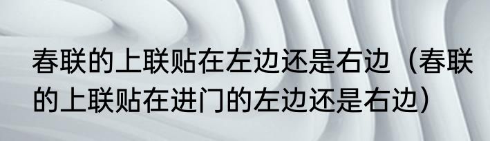 春联的上联贴在左边还是右边（春联的上联贴在进门的左边还是右边）