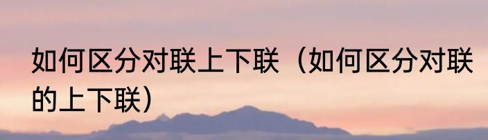 如何区分对联上下联（如何区分对联的上下联）