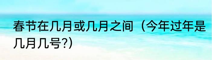春节在几月或几月之间（今年过年是几月几号?）
