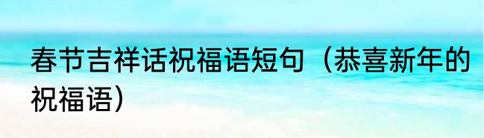 春节吉祥话祝福语短句（恭喜新年的祝福语）
