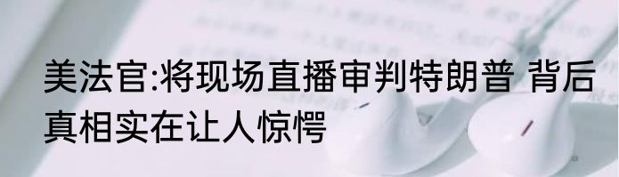 美法官:将现场直播审判特朗普 背后真相实在让人惊愕
