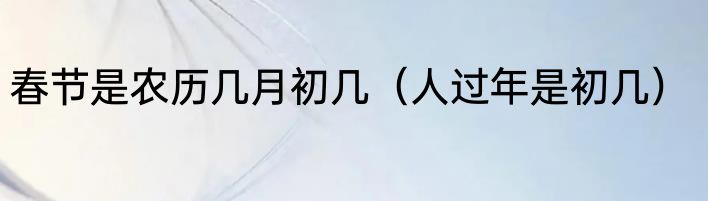 春节是农历几月初几（人过年是初几）