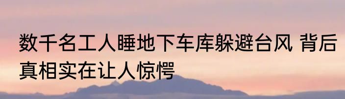 数千名工人睡地下车库躲避台风 背后真相实在让人惊愕