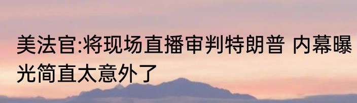 美法官:将现场直播审判特朗普 内幕曝光简直太意外了