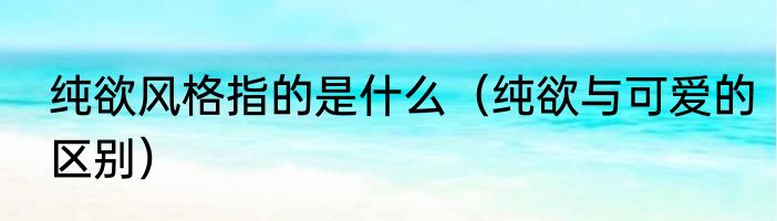 纯欲风格指的是什么（纯欲与可爱的区别）