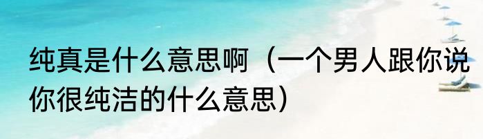 纯真是什么意思啊（一个男人跟你说你很纯洁的什么意思）
