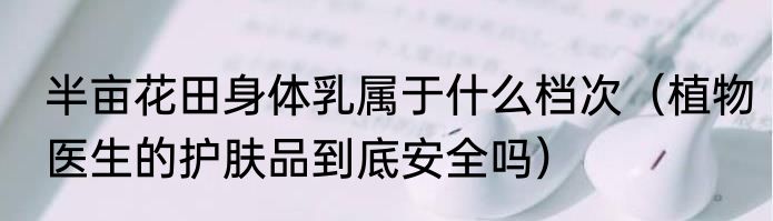半亩花田身体乳属于什么档次（植物医生的护肤品到底安全吗）
