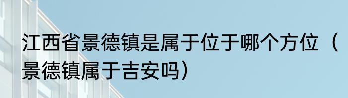 江西省景德镇是属于位于哪个方位（景德镇属于吉安吗）