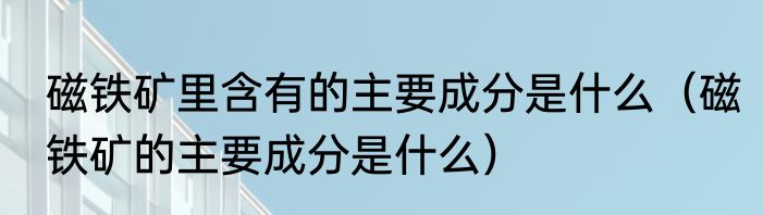 磁铁矿里含有的主要成分是什么（磁铁矿的主要成分是什么）