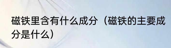 磁铁里含有什么成分（磁铁的主要成分是什么）