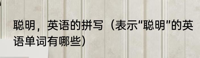 聪明，英语的拼写（表示“聪明”的英语单词有哪些）