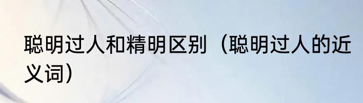 聪明过人和精明区别（聪明过人的近义词）