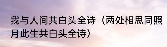 我与人间共白头全诗（两处相思同照月此生共白头全诗）