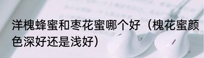 洋槐蜂蜜和枣花蜜哪个好（槐花蜜颜色深好还是浅好）