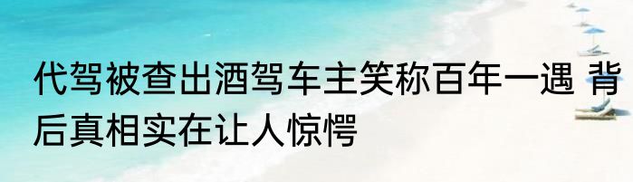 代驾被查出酒驾车主笑称百年一遇 背后真相实在让人惊愕