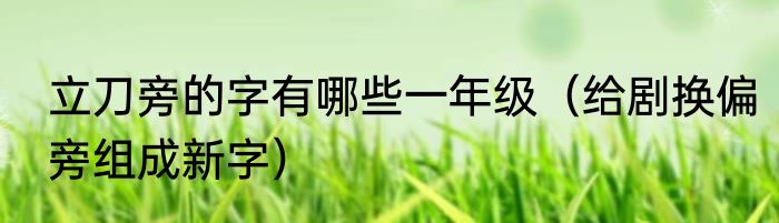 立刀旁的字有哪些一年级（给剧换偏旁组成新字）