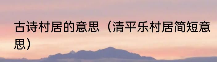 古诗村居的意思（清平乐村居简短意思）