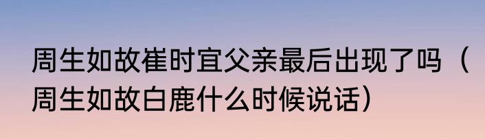 周生如故崔时宜父亲最后出现了吗（周生如故白鹿什么时候说话）