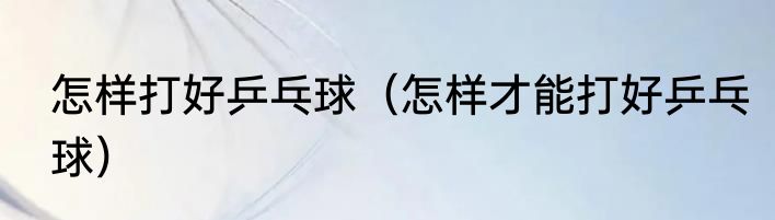 怎样打好乒乓球（怎样才能打好乒乓球）