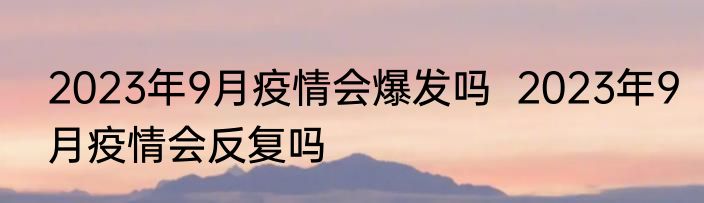 2023年9月疫情会爆发吗  2023年9月疫情会反复吗