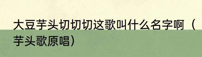 大豆芋头切切切这歌叫什么名字啊（芋头歌原唱）