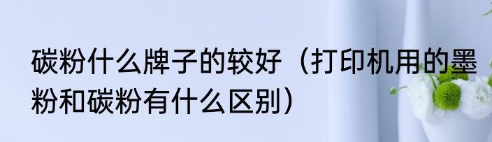 碳粉什么牌子的较好（打印机用的墨粉和碳粉有什么区别）