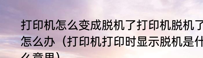 打印机怎么变成脱机了打印机脱机了怎么办（打印机打印时显示脱机是什么意思）