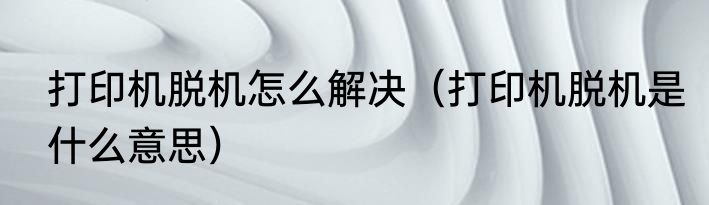 打印机脱机怎么解决（打印机脱机是什么意思）