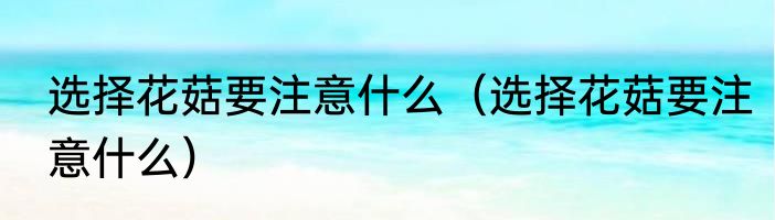 选择花菇要注意什么（选择花菇要注意什么）