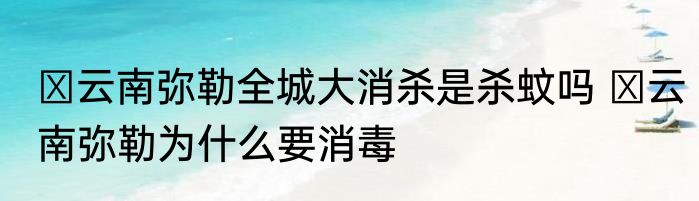  云南弥勒全城大消杀是杀蚊吗  云南弥勒为什么要消毒