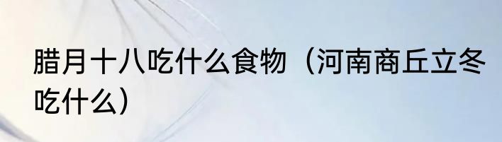 腊月十八吃什么食物（河南商丘立冬吃什么）