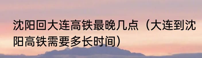 沈阳回大连高铁最晚几点（大连到沈阳高铁需要多长时间）