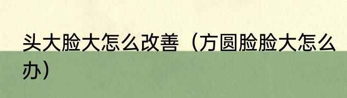 头大脸大怎么改善（方圆脸脸大怎么办）