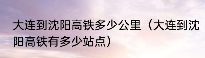 大连到沈阳高铁多少公里（大连到沈阳高铁有多少站点）