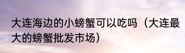 大连海边的小螃蟹可以吃吗（大连最大的螃蟹批发市场）