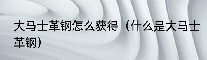 大马士革钢怎么获得（什么是大马士革钢）