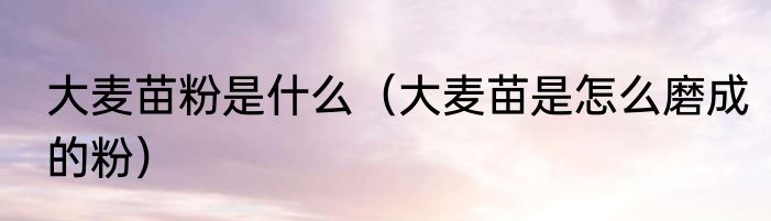 大麦苗粉是什么（大麦苗是怎么磨成的粉）