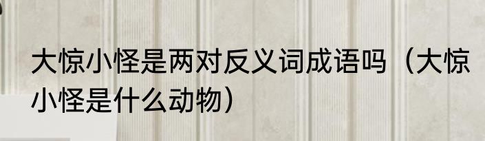 大惊小怪是两对反义词成语吗（大惊小怪是什么动物）