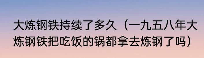 大炼钢铁持续了多久（一九五八年大炼钢铁把吃饭的锅都拿去炼钢了吗）