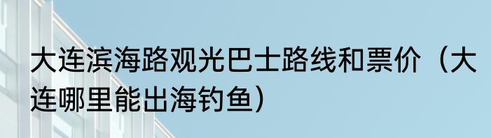 大连滨海路观光巴士路线和票价（大连哪里能出海钓鱼）