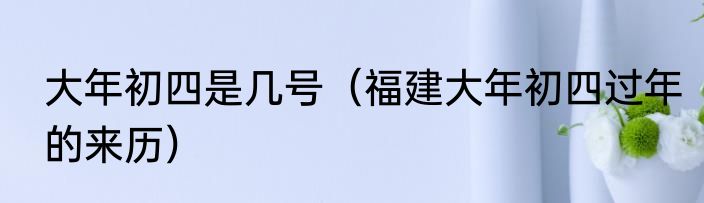 大年初四是几号（福建大年初四过年的来历）