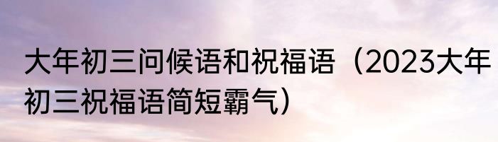 大年初三问候语和祝福语（2023大年初三祝福语简短霸气）