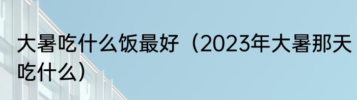 大暑吃什么饭最好（2023年大暑那天吃什么）