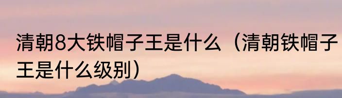 清朝8大铁帽子王是什么（清朝铁帽子王是什么级别）