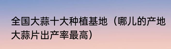 全国大蒜十大种植基地（哪儿的产地大蒜片出产率最高）