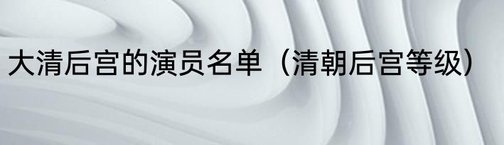 大清后宫的演员名单（清朝后宫等级）